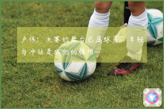 卢伟：决赛的舞台已属球员，年轻与冲劲是我们的强项