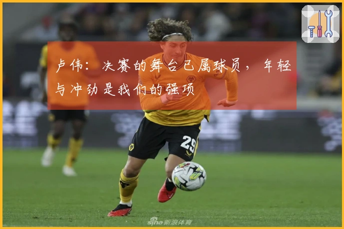 卢伟：决赛的舞台已属球员，年轻与冲劲是我们的强项